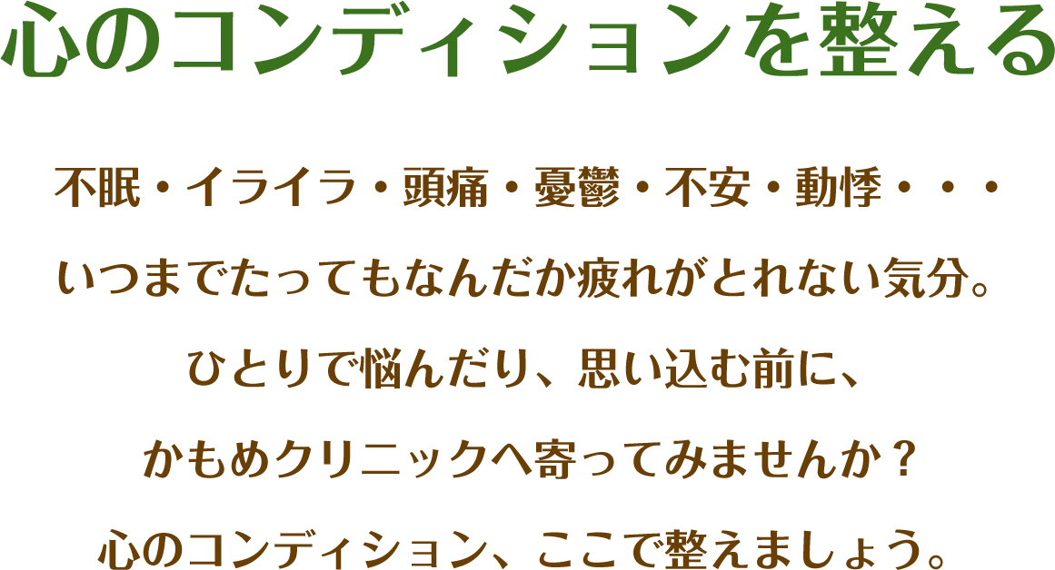 心のコンディションを整える 不眠・イライラ・頭痛・憂鬱・不安・動悸…いつまでたってもなんだか疲れがとれない気分。ひとりで悩んだり、思い込む前に、かもめクリニックへ寄ってみませんか?心のコンディション、ここで整えましょう。